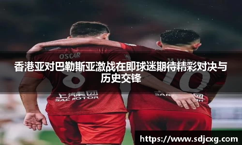 香港亚对巴勒斯亚激战在即球迷期待精彩对决与历史交锋